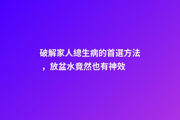 破解家人總生病的首選方法，放盆水竟然也有神效